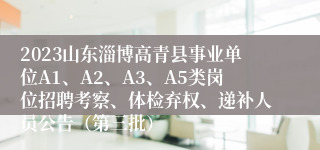 2023山东淄博高青县事业单位A1、A2、A3、A5类岗位招聘考察、体检弃权、递补人员公告（第三批）
