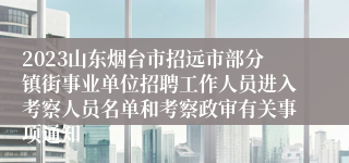 2023山东烟台市招远市部分镇街事业单位招聘工作人员进入考察人员名单和考察政审有关事项通知