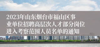 2023年山东烟台市福山区事业单位招聘高层次人才部分岗位进入考察范围人员名单的通知