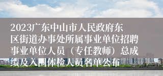 2023广东中山市人民政府东区街道办事处所属事业单位招聘事业单位人员（专任教师）总成绩及入围体检人员名单公布
