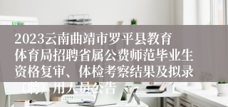 2023云南曲靖市罗平县教育体育局招聘省属公费师范毕业生资格复审、体检考察结果及拟录（聘）用人员公告