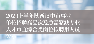 2023上半年陕西汉中市事业单位招聘高层次及急需紧缺专业人才市直综合类岗位拟聘用人员公示