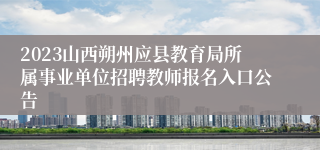 2023山西朔州应县教育局所属事业单位招聘教师报名入口公告