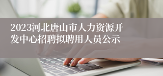 2023河北唐山市人力资源开发中心招聘拟聘用人员公示