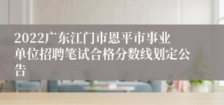 2022广东江门市恩平市事业单位招聘笔试合格分数线划定公告