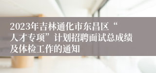 2023年吉林通化市东昌区“人才专项”计划招聘面试总成绩及体检工作的通知