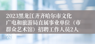 2023黑龙江齐齐哈尔市文化广电和旅游局直属事业单位（市群众艺术馆）招聘工作人员2人公告
