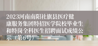 2023河南南阳社旗县医疗健康服务集团特招医学院校毕业生和特岗全科医生招聘面试成绩公示（第6号）