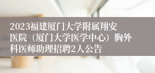 2023福建厦门大学附属翔安医院（厦门大学医学中心）胸外科医师助理招聘2人公告