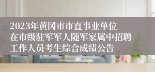 2023年黄冈市市直事业单位在市级驻军军人随军家属中招聘工作人员考生综合成绩公告