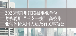 2023年荆州江陵县事业单位考核聘用“三支一扶” 高校毕业生体检入围人员及有关事项公告