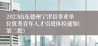 2023山东德州宁津县事业单位优秀青年人才引进体检通知(第二批）