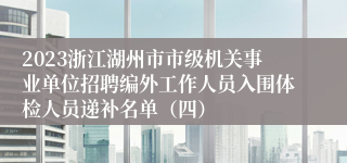 2023浙江湖州市市级机关事业单位招聘编外工作人员入围体检人员递补名单（四）
