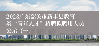 2023广东韶关市新丰县教育类“青年人才”招聘拟聘用人员公示（一）