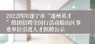 2022四川遂宁市“遂州英才”组团招聘全国行活动船山区事业单位引进人才拟聘公示