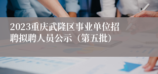 2023重庆武隆区事业单位招聘拟聘人员公示（第五批）