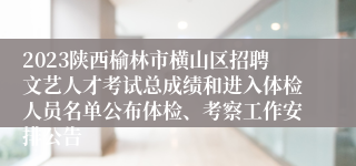 2023陕西榆林市横山区招聘文艺人才考试总成绩和进入体检人员名单公布体检、考察工作安排公告