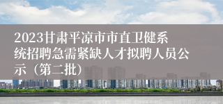2023甘肃平凉市市直卫健系统招聘急需紧缺人才拟聘人员公示（第二批）