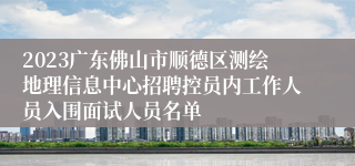2023广东佛山市顺德区测绘地理信息中心招聘控员内工作人员入围面试人员名单