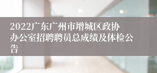 2022广东广州市增城区政协办公室招聘聘员总成绩及体检公告