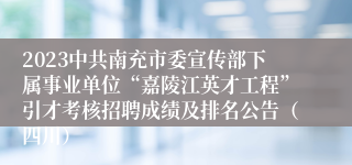 2023中共南充市委宣传部下属事业单位“嘉陵江英才工程”引才考核招聘成绩及排名公告（四川）