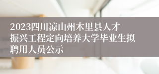 2023四川凉山州木里县人才振兴工程定向培养大学毕业生拟聘用人员公示