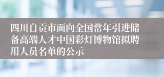 四川自贡市面向全国常年引进储备高端人才中国彩灯博物馆拟聘用人员名单的公示