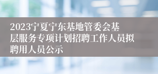 2023宁夏宁东基地管委会基层服务专项计划招聘工作人员拟聘用人员公示