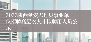 2023陕西延安志丹县事业单位招聘高层次人才拟聘用人员公示