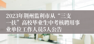 2023年荆州监利市从“三支一扶”高校毕业生中考核聘用事业单位工作人员5人公告