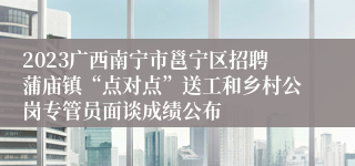 2023广西南宁市邕宁区招聘蒲庙镇“点对点”送工和乡村公岗专管员面谈成绩公布