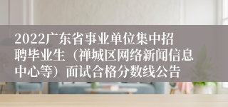 2022广东省事业单位集中招聘毕业生（禅城区网络新闻信息中心等）面试合格分数线公告