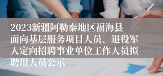 2023新疆阿勒泰地区福海县面向基层服务项目人员、退役军人定向招聘事业单位工作人员拟聘用人员公示