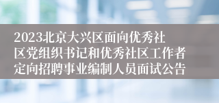 2023北京大兴区面向优秀社区党组织书记和优秀社区工作者定向招聘事业编制人员面试公告