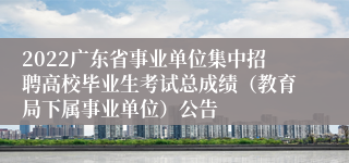 2022广东省事业单位集中招聘高校毕业生考试总成绩（教育局下属事业单位）公告