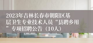 2023年吉林长春市朝阳区基层卫生专业技术人员“县聘乡用”专项招聘公告（10人）