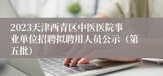2023天津西青区中医医院事业单位招聘拟聘用人员公示（第五批）