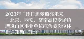 2023年“逐日追梦照亮未来”北京、西安、济南高校专场招聘岚山区事业单位综合类岗位体检通知(第二批)