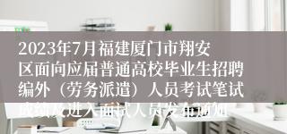 2023年7月福建厦门市翔安区面向应届普通高校毕业生招聘编外（劳务派遣）人员考试笔试成绩及进入面试人员发布通知