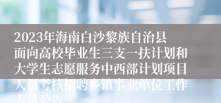 2023年海南白沙黎族自治县面向高校毕业生三支一扶计划和大学生志愿服务中西部计划项目人员考核招聘乡镇事业单位工作人员公告