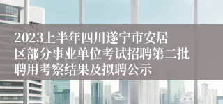 2023上半年四川遂宁市安居区部分事业单位考试招聘第二批聘用考察结果及拟聘公示