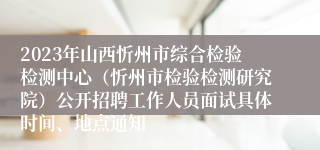 2023年山西忻州市综合检验检测中心（忻州市检验检测研究院）公开招聘工作人员面试具体时间、地点通知