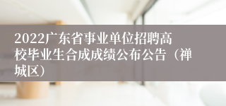 2022广东省事业单位招聘高校毕业生合成成绩公布公告（禅城区）