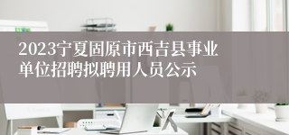 2023宁夏固原市西吉县事业单位招聘拟聘用人员公示