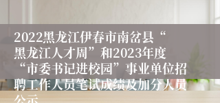 2022黑龙江伊春市南岔县“黑龙江人才周”和2023年度“市委书记进校园”事业单位招聘工作人员笔试成绩及加分人员公示