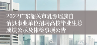 2022广东韶关市乳源瑶族自治县事业单位招聘高校毕业生总成绩公示及体检事项公告