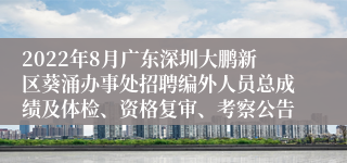 2022年8月广东深圳大鹏新区葵涌办事处招聘编外人员总成绩及体检、资格复审、考察公告
