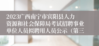 2023广西南宁市宾阳县人力资源和社会保障局考试招聘事业单位人员拟聘用人员公示（第三批）