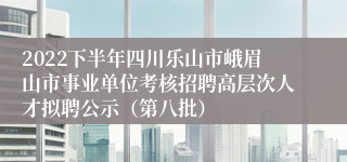 2022下半年四川乐山市峨眉山市事业单位考核招聘高层次人才拟聘公示（第八批）