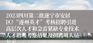 2023四川第二批遂宁市安居区?“遂州英才”考核招聘引进高层次人才和急需紧缺专业技术人才聘用考察结果及拟聘用人员公示